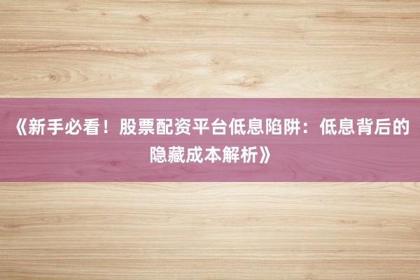 《新手必看！股票配资平台低息陷阱：低息背后的隐藏成本解析》