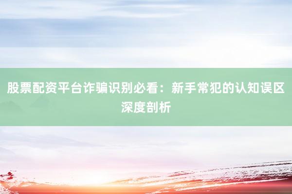 股票配资平台诈骗识别必看:新手常犯的认知误区深度剖析