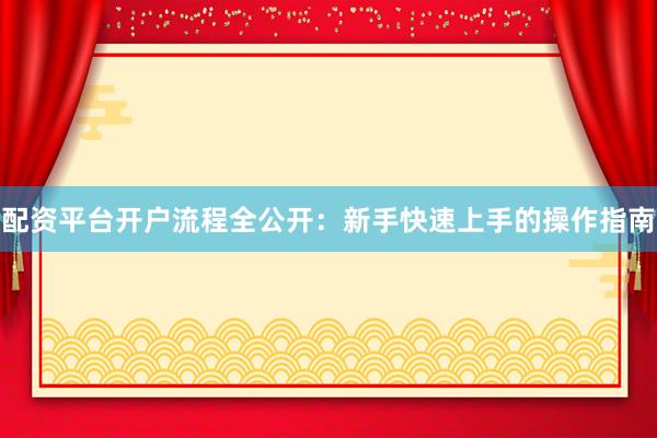 配资平台开户流程全公开:新手快速上手的操作指南
