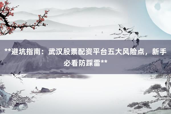**避坑指南：武汉股票配资平台五大风险点，新手必看防踩雷**