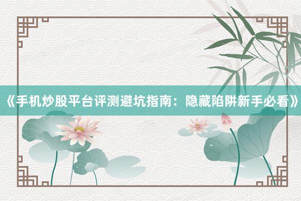 《手机炒股平台评测避坑指南:隐藏陷阱新手必看》