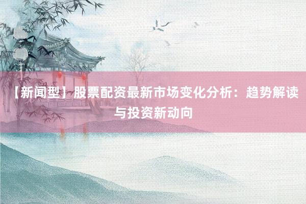 【新闻型】股票配资最新市场变化分析：趋势解读与投资新动向