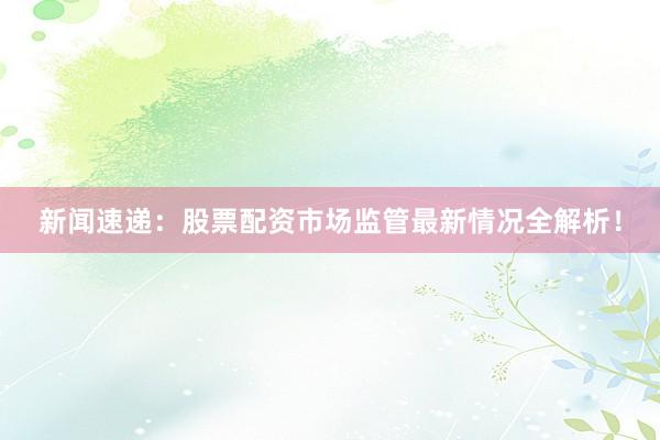 新闻速递：股票配资市场监管最新情况全解析！