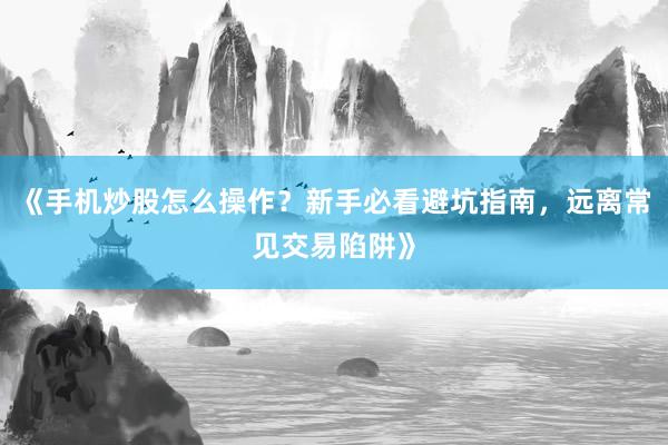 《手机炒股怎么操作?新手必看避坑指南,远离常见交易陷阱》