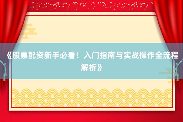 《股票配资新手必看！入门指南与实战操作全流程解析》