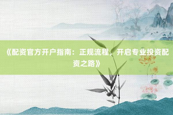 《配资官方开户指南：正规流程，开启专业投资配资之路》