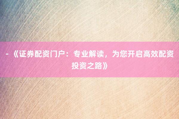 - 《证券配资门户：专业解读，为您开启高效配资投资之路》