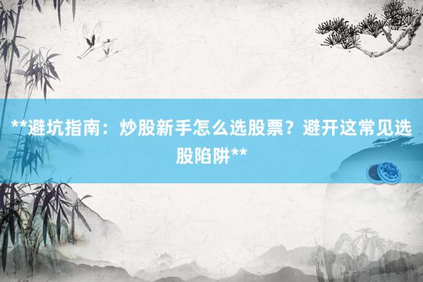 **避坑指南:炒股新手怎么选股票?避开这常见选股陷阱**