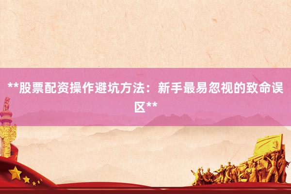 **股票配资操作避坑方法：新手最易忽视的致命误区**