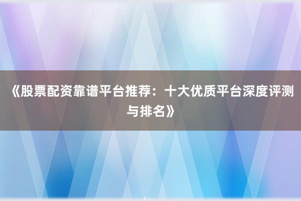 《股票配资靠谱平台推荐:十大优质平台深度评测与排名》