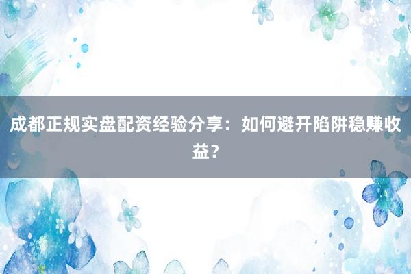 成都正规实盘配资经验分享:如何避开陷阱稳赚收益?
