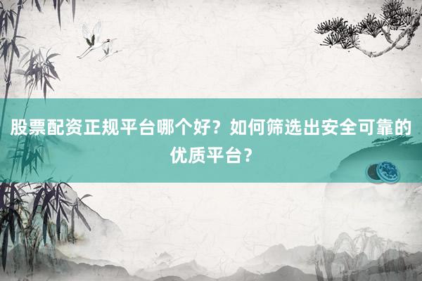 股票配资正规平台哪个好?如何筛选出安全可靠的优质平台?