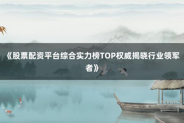 《股票配资平台综合实力榜TOP权威揭晓行业领军者》