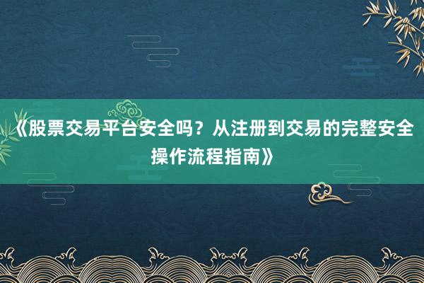 《股票交易平台安全吗?从注册到交易的完整安全操作流程指南》