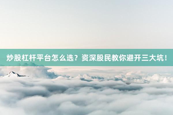 炒股杠杆平台怎么选？资深股民教你避开三大坑！