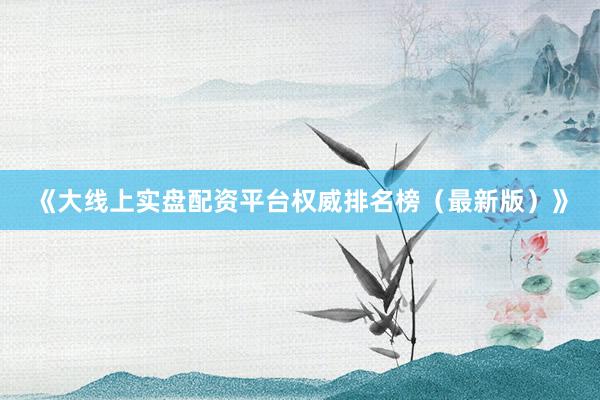 《大线上实盘配资平台权威排名榜（最新版）》