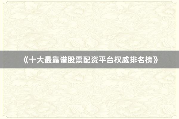 《十大最靠谱股票配资平台权威排名榜》