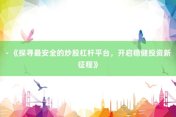 - 《探寻最安全的炒股杠杆平台，开启稳健投资新征程》