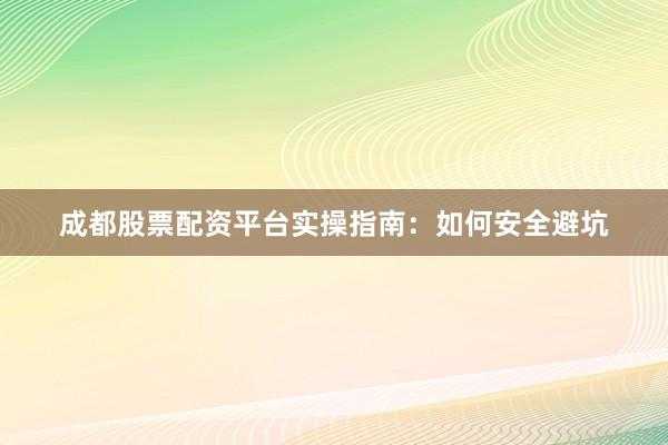 成都股票配资平台实操指南：如何安全避坑