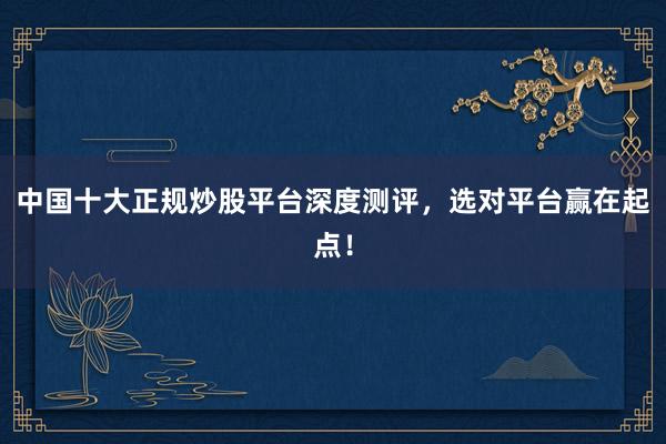 中国十大正规炒股平台深度测评，选对平台赢在起点！