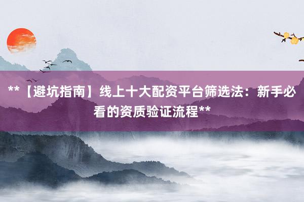 **【避坑指南】线上十大配资平台筛选法:新手必看的资质验证流程**