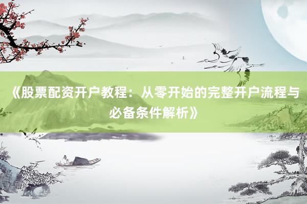 《股票配资开户教程：从零开始的完整开户流程与必备条件解析》