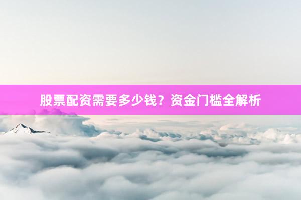 股票配资需要多少钱？资金门槛全解析