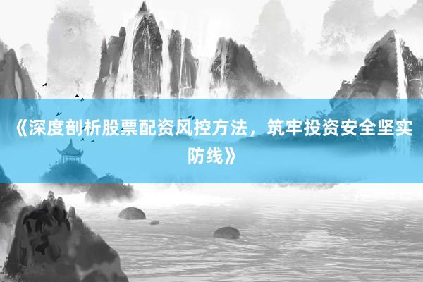 《深度剖析股票配资风控方法，筑牢投资安全坚实防线》
