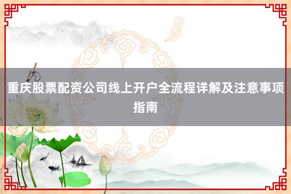 重庆股票配资公司线上开户全流程详解及注意事项指南
