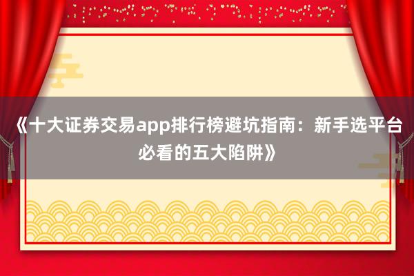 《十大证券交易app排行榜避坑指南：新手选平台必看的五大陷阱》