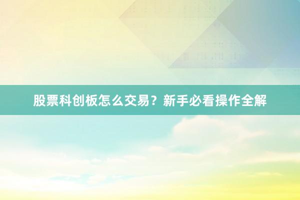股票科创板怎么交易？新手必看操作全解