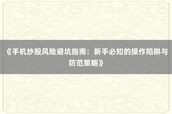 《手机炒股风险避坑指南：新手必知的操作陷阱与防范策略》