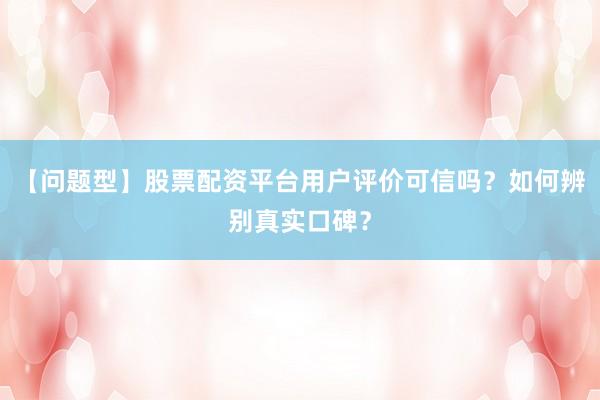 【问题型】股票配资平台用户评价可信吗？如何辨别真实口碑？