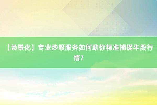【场景化】专业炒股服务如何助你精准捕捉牛股行情?