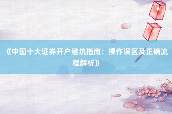《中国十大证券开户避坑指南:操作误区及正确流程解析》