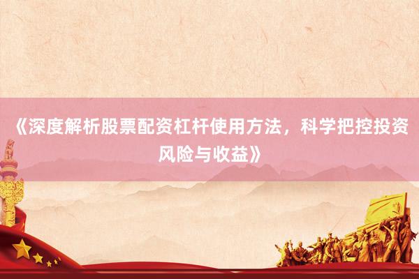 《深度解析股票配资杠杆使用方法，科学把控投资风险与收益》