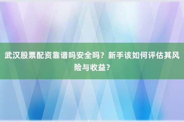 武汉股票配资靠谱吗安全吗？新手该如何评估其风险与收益？