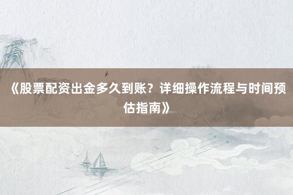 《股票配资出金多久到账？详细操作流程与时间预估指南》