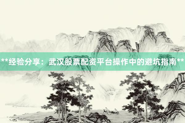 **经验分享：武汉股票配资平台操作中的避坑指南**