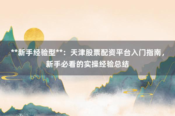 **新手经验型**：天津股票配资平台入门指南，新手必看的实操经验总结