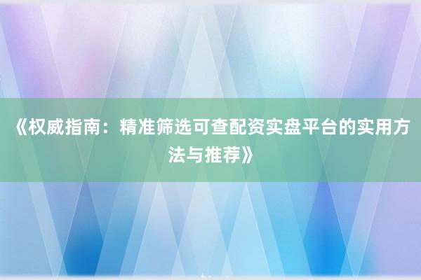《权威指南：精准筛选可查配资实盘平台的实用方法与推荐》