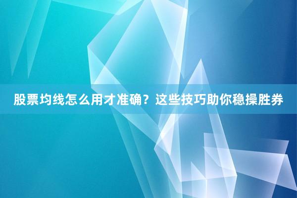 股票均线怎么用才准确？这些技巧助你稳操胜券