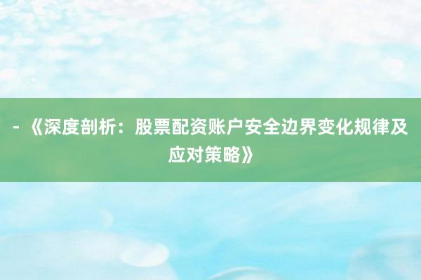 - 《深度剖析：股票配资账户安全边界变化规律及应对策略》