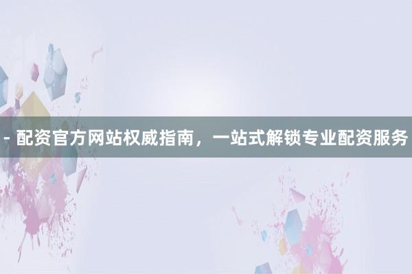 - 配资官方网站权威指南，一站式解锁专业配资服务