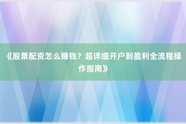 《股票配资怎么赚钱？超详细开户到盈利全流程操作指南》