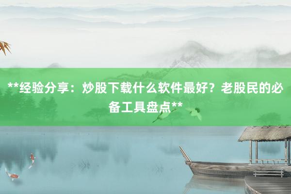 **经验分享：炒股下载什么软件最好？老股民的必备工具盘点**