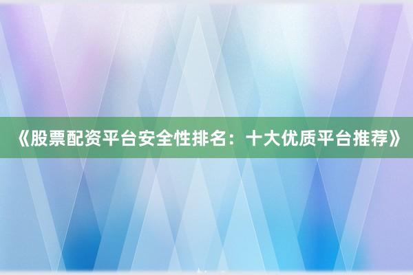 《股票配资平台安全性排名：十大优质平台推荐》