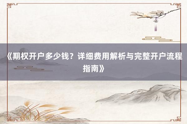 《期权开户多少钱？详细费用解析与完整开户流程指南》