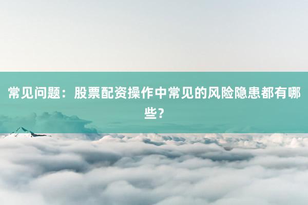 常见问题：股票配资操作中常见的风险隐患都有哪些？