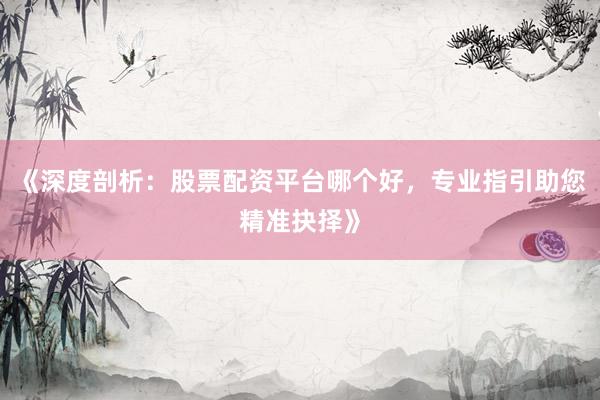 《深度剖析：股票配资平台哪个好，专业指引助您精准抉择》